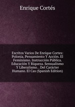 Escritos Varios De Enrique Cortes: Polonia. Pensamiento Y Accin. El Feminismo. Instruccin Pblica. Educacin Y Riqueza. Sensualismo Y Liberalismo. . Del Carcter Humano. El Cas (Spanish Edition)