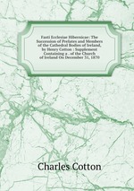 Fasti Ecclesiae Hibernicae: The Succession of Prelates and Members of the Cathedral Bodies of Ireland, by Henry Cotton : Supplement Containing a . of the Church of Ireland On December 31, 1870