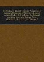 Federal Anti-Trust Decisions: Adjudicated Cases and Opinions of Attorneys General Arising Under, Or Involving, the Federal Antitrust Laws and Related Acts . 1890-1912 I.E. 1911-1931, Volume 7