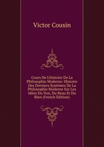 Cours De L`histoire De La Philosophie Moderne: Histoire Des Derniers Systmes De La Philosophie Moderne Sur Les Ides Du Vrai, Du Beau Et Du Bien (French Edition)
