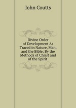 Divine Order of Development As Traced in Nature, Man, and the Bible: By the Methods of Christ and of the Spirit .