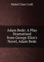 Adam Bede: A Play Dramatized from George Eliot`s Novel, Adam Bede