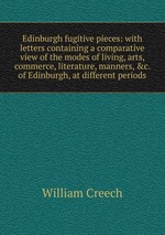 Edinburgh fugitive pieces: with letters containing a comparative view of the modes of living, arts, commerce, literature, manners,&c. of Edinburgh, at different periods