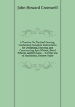 A Treatise On Toothed Gearing: Containing Complete Instructions for Designing, Drawing, and Constructing Spur Wheels, Bevel Wheels, Lantern Gear, . : For the Use of Machinists, Pattern-Make