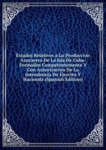 Estados Relativos a La Produccion Azucarera De La Isla De Cuba: Formados Competentemente Y Con Autorizacion De La Intendencia De Ejercito Y Hacienda (Spanish Edition)