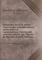 Alexandre Ier et le prince Czartoryski; correspondance particulire et conversations, Czartoryski, avec une introd. par Charles de Mazade (French Edition)