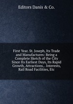 First Year. St. Joseph, Its Trade and Manufactures: Being a Complete Sketch of the City Since Its Earliest Days, Its Rapid Growth, Attractions, . Interests, Rail Road Facilities, Etc