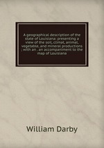 A geographical description of the state of Louisiana: presenting a view of the soil, climat, animal, vegetable, and mineral productions ; with an . an accompaniment to the map of Louisiana