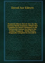 Dosparth Edeyrn Davod Aur: Or, the Ancient Welsh Grammar, Which Was Compiled by Royal Command in the Thirteenth Century by Edeyrn the Golden Tongued, . Welsh Poetry, Originally Compiled by Davydd D