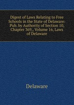 Digest of Laws Relating to Free Schools in the State of Delaware: Pub. by Authority of Section 10, Chapter 369,, Volume 16, Laws of Delaware