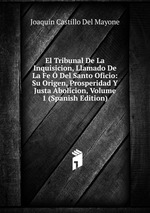 El Tribunal De La Inquisicion, Llamado De La Fe Del Santo Oficio: Su Origen, Prosperidad Y Justa Abolicion, Volume 1 (Spanish Edition)