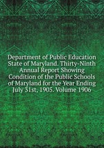 Department of Public Education State of Maryland. Thirty-Ninth Annual Report Showing Condition of the Public Schools of Maryland for the Year Ending July 31st, 1905. Volume 1906