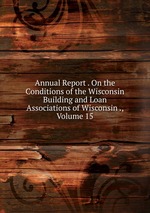 Annual Report . On the Conditions of the Wisconsin Building and Loan Associations of Wisconsin ., Volume 15