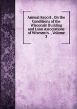 Annual Report . On the Conditions of the Wisconsin Building and Loan Associations of Wisconsin ., Volume 3