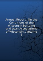 Annual Report . On the Conditions of the Wisconsin Building and Loan Associations of Wisconsin ., Volume 1
