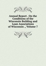 Annual Report . On the Conditions of the Wisconsin Building and Loan Associations of Wisconsin ., Volume 7