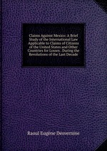 Claims Against Mexico: A Brief Study of the International Law Applicable to Claims of Citizens of the United States and Other Countries for Losses . During the Revolutions of the Last Decade