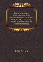 Extracts from the itineraries and other miscellanies of Ezra Stiles, D. D., LL. D., 1755-1794, with a selection from his correspondence;