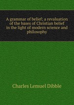 A grammar of belief; a revaluation of the bases of Christian belief in the light of modern science and philosophy