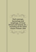 Dod`s peerage, baronetage and knightage, of Great Britain and Ireland, for .: including all the titled classes Volume 1866