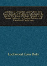 A History of Livingston County, New York: From Its Earliest Traditions, to Its Part in the War for Our Union : With an Account of the Seneca Nation of . of Earliest Settlers and Prominent Public Men