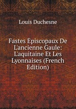 Fastes piscopaux De L`ancienne Gaule: L`aquitaine Et Les Lyonnaises (French Edition)