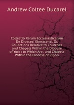 Collectio Rerum Ecclesiasticarum De Dioecesi Eboracensi, Or, Collections Relative to Churches and Chapels Within the Diocese of York ; to Which Are . and Chapels Within the Diocese of Ripon