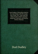 Dud Dudley`S Metallum Martis: Or, Iron Made with Pit-Coale, Sea-Coale,&C: And with the Same Fuell to Melt and Fine Imperfect Mettals, and Refine Perfect Mettals