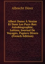 Albert Durer Venise Et Dans Les Pays-Bas: Autobiographie, Lettres, Journal De Voyages, Papiers Divers (French Edition)