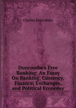 Duncombe`s Free Banking: An Essay On Banking, Currency, Finance, Exchanges, and Political Economy