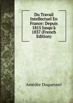 Du Travail Intellectuel En France: Depuis 1815 Jusqu` 1837 (French Edition)