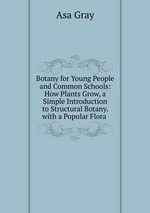 Botany for Young People and Common Schools: How Plants Grow, a Simple Introduction to Structural Botany. with a Popular Flora .