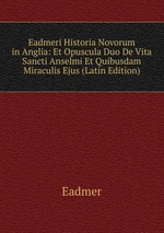 Eadmeri Historia Novorum in Anglia: Et Opuscula Duo De Vita Sancti Anselmi Et Quibusdam Miraculis Ejus (Latin Edition)