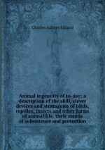 Animal ingenuity of to-day; a description of the skill, clever devices and stratagems of birds, reptiles, insects and other forms of animal life, their means of subsistence and protection