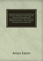 Chemical Instructor: Presenting a Familiar Method of Teaching the Chemical Principles and Operations of the Most Practical Utility to Farmers, . and Lawyers. Intended for Schools and