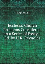 Ecclesia: Church Problems Considered, in a Series of Essays, Ed. by H.R. Reynolds