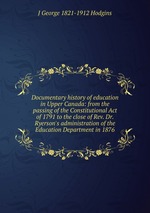 Documentary history of education in Upper Canada: from the passing of the Constitutional Act of 1791 to the close of Rev. Dr. Ryerson`s administration of the Education Department in 1876