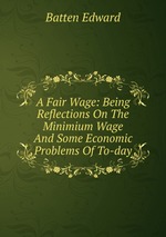 A Fair Wage: Being Reflections On The Minimium Wage And Some Economic Problems Of To-day