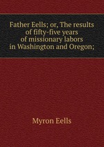 Father Eells; or, The results of fifty-five years of missionary labors in Washington and Oregon;