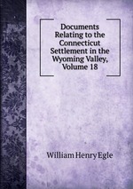 Documents Relating to the Connecticut Settlement in the Wyoming Valley, Volume 18