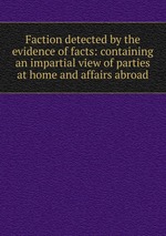 Faction detected by the evidence of facts: containing an impartial view of parties at home and affairs abroad