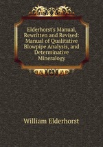 Elderhorst`s Manual, Rewritten and Revised: Manual of Qualitative Blowpipe Analysis, and Determinative Mineralogy