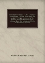 Elliott`s fruit book; or, the American fruit-grower`s guide in orchard and garden. Being a compend of the history, modes of propagation, culture,&c., . the varieties of fruits cultivated in this co