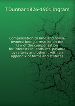 Compensation to land and house owners: being a treatise on the law of the compensation for interests in lands, etc. payable by railway and other . ; with an appendix of forms and statutes