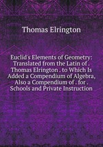 Euclid`s Elements of Geometry: Translated from the Latin of . Thomas Elrington . to Which Is Added a Compendium of Algebra, Also a Compendium of . for . Schools and Private Instruction