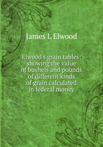 Elwood`s grain tables: showing the value of bushels and pounds of different kinds of grain calculated in federal money