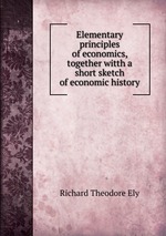 Elementary principles of economics, together witth a short sketch of economic history