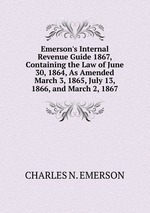 Emerson`s Internal Revenue Guide 1867, Containing the Law of June 30, 1864, As Amended March 3, 1865, July 13, 1866, and March 2, 1867