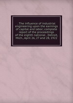 . The influence of industrial engineering upon the earnings of capital and labor; complete report of the proceedings of the eighth national . Detroit, Mich., April 26, 27 and 28, 1922