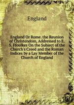 England Or Rome. the Reunion of Christendom, Addressed to E. S. Ffoulkes On the Subject of the Church`s Creed and the Roman Indices by a Lay Member of the Church of England